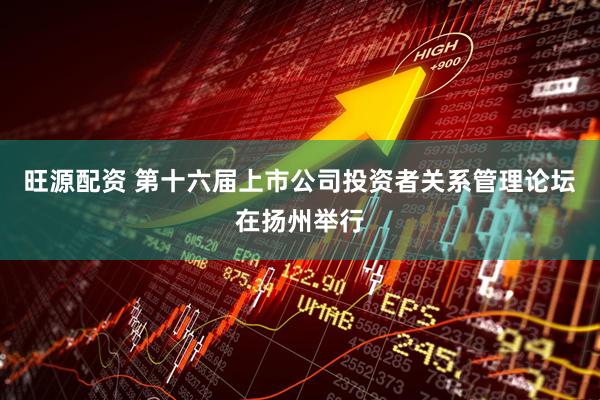 旺源配资 第十六届上市公司投资者关系管理论坛在扬州举行