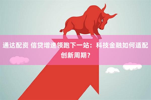 通达配资 信贷增速领跑下一站：科技金融如何适配创新周期？