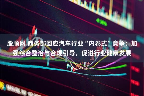 股顺网 商务部回应汽车行业“内卷式”竞争：加强综合整治与合规引导，促进行业健康发展