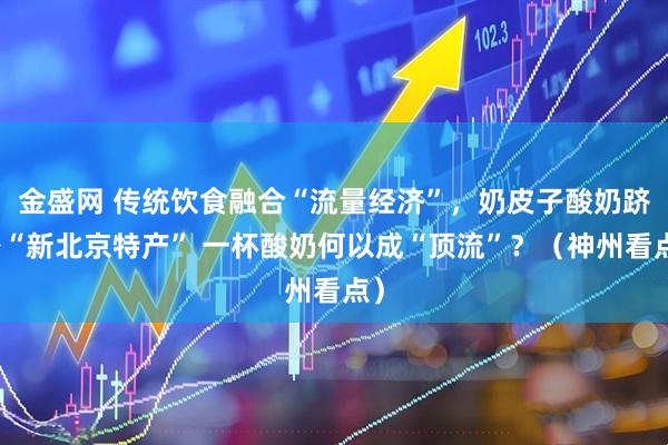 金盛网 传统饮食融合“流量经济”，奶皮子酸奶跻身“新北京特产” 一杯酸奶何以成“顶流”？（神州看点）
