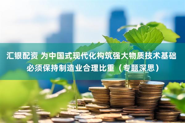 汇银配资 为中国式现代化构筑强大物质技术基础 必须保持制造业合理比重（专题深思）