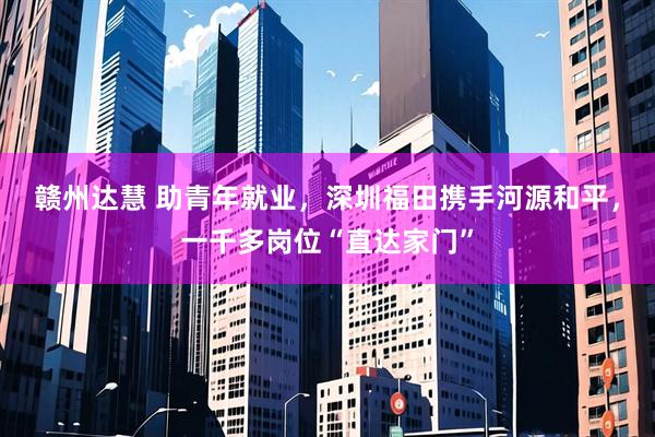 赣州达慧 助青年就业，深圳福田携手河源和平，一千多岗位“直达家门”