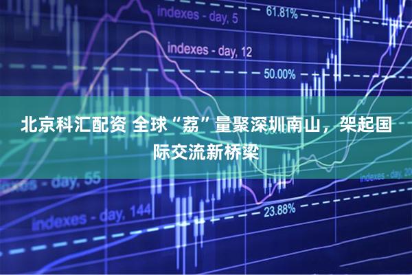 北京科汇配资 全球“荔”量聚深圳南山，架起国际交流新桥梁