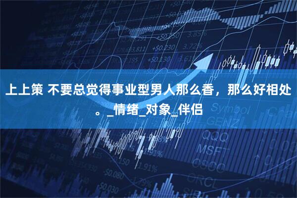 上上策 不要总觉得事业型男人那么香，那么好相处。_情绪_对象_伴侣