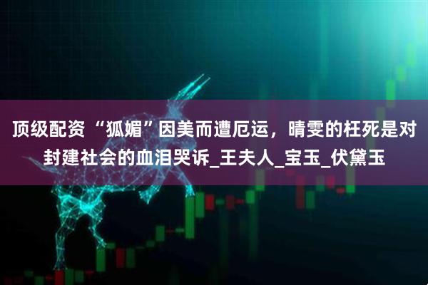 顶级配资 “狐媚”因美而遭厄运，晴雯的枉死是对封建社会的血泪哭诉_王夫人_宝玉_伏黛玉