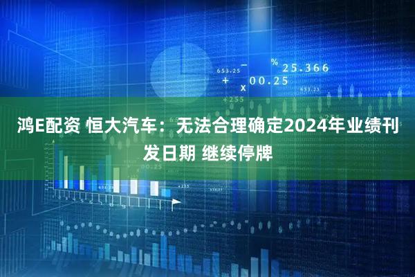 鸿E配资 恒大汽车：无法合理确定2024年业绩刊发日期 继续停牌