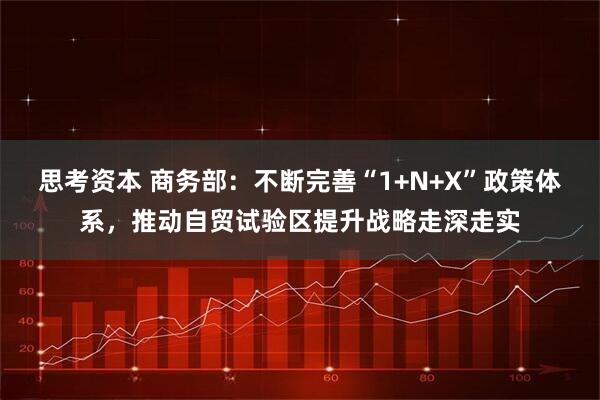 思考资本 商务部：不断完善“1+N+X”政策体系，推动自贸试验区提升战略走深走实
