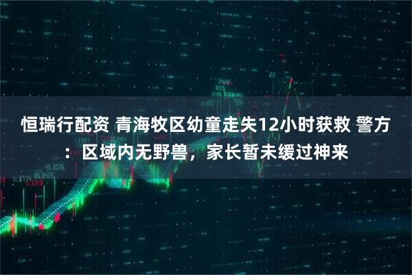 恒瑞行配资 青海牧区幼童走失12小时获救 警方：区域内无野兽，家长暂未缓过神来