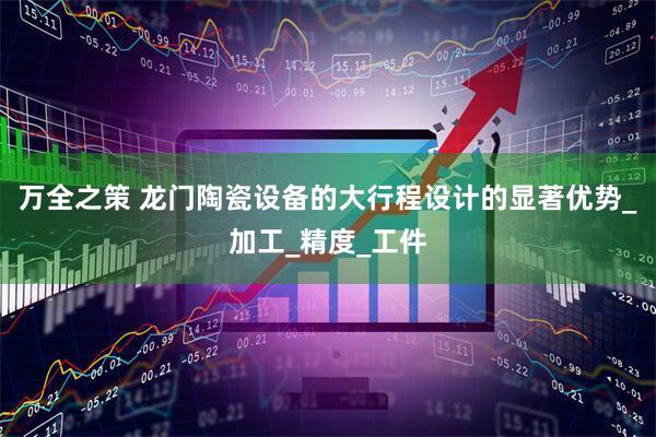 万全之策 龙门陶瓷设备的大行程设计的显著优势_加工_精度_工件