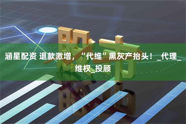 涵星配资 退款激增，“代维”黑灰产抬头！_代理_维权_投顾