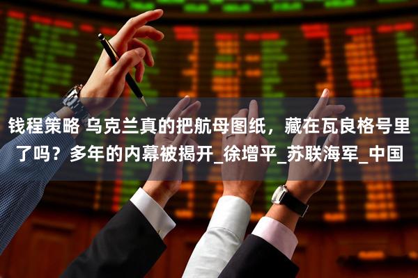 钱程策略 乌克兰真的把航母图纸，藏在瓦良格号里了吗？多年的内幕被揭开_徐增平_苏联海军_中国