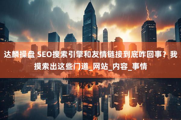 达麟操盘 SEO搜索引擎和友情链接到底咋回事？我摸索出这些门道_网站_内容_事情