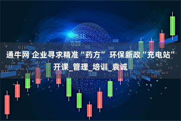通牛网 企业寻求精准“药方” 环保新政“充电站”开课_管理_培训_袁诚