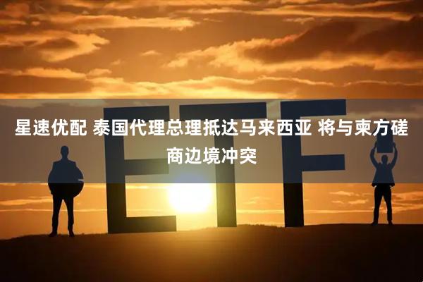 星速优配 泰国代理总理抵达马来西亚 将与柬方磋商边境冲突