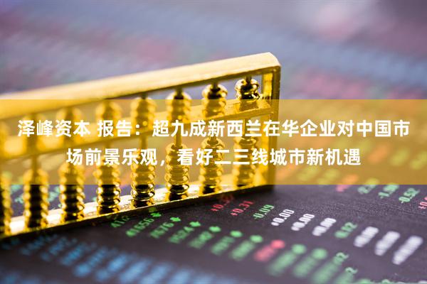 泽峰资本 报告：超九成新西兰在华企业对中国市场前景乐观，看好二三线城市新机遇