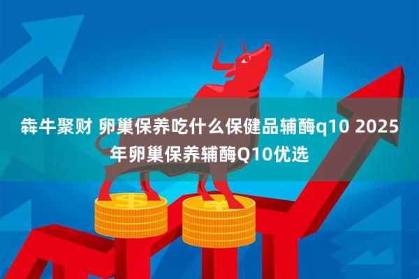 犇牛聚财 卵巢保养吃什么保健品辅酶q10 2025年卵巢保养辅酶Q10优选