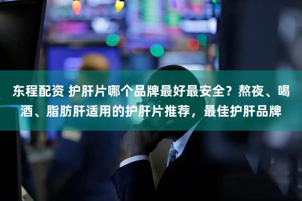 东程配资 护肝片哪个品牌最好最安全？熬夜、喝酒、脂肪肝适用的护肝片推荐，最佳护肝品牌