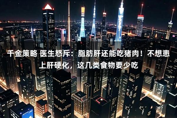 千金策略 医生怒斥：脂肪肝还能吃猪肉！不想患上肝硬化，这几类食物要少吃