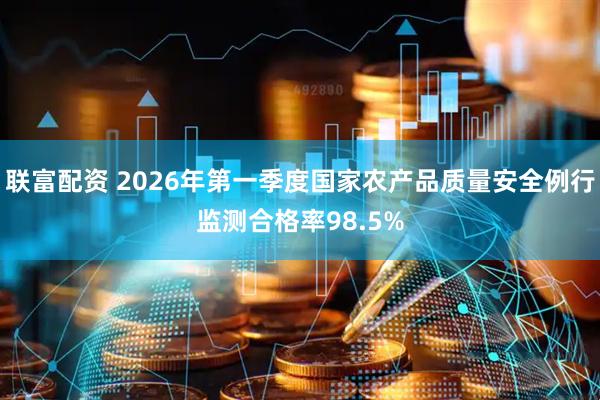 联富配资 2026年第一季度国家农产品质量安全例行监测合格率98.5%