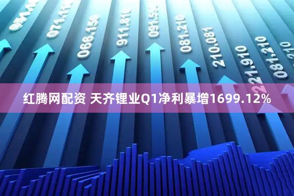 红腾网配资 天齐锂业Q1净利暴增1699.12%